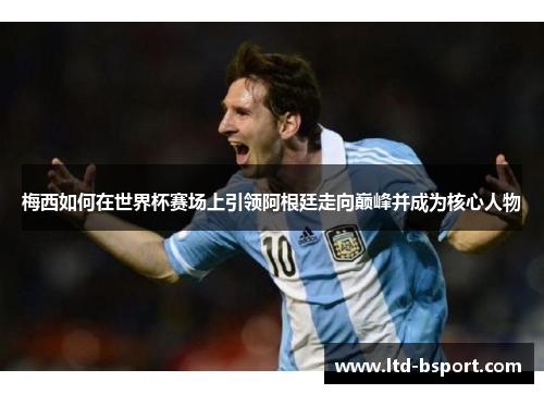 梅西如何在世界杯赛场上引领阿根廷走向巅峰并成为核心人物