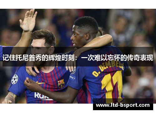 记住托尼首秀的辉煌时刻：一次难以忘怀的传奇表现