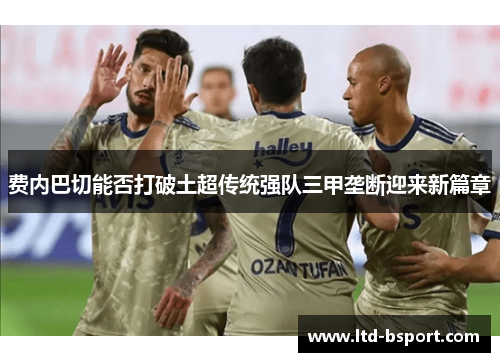 费内巴切能否打破土超传统强队三甲垄断迎来新篇章
