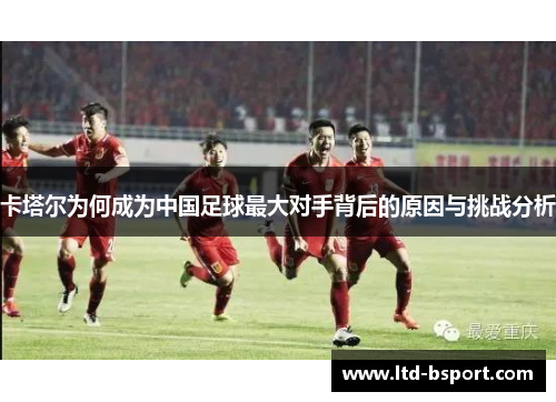 卡塔尔为何成为中国足球最大对手背后的原因与挑战分析