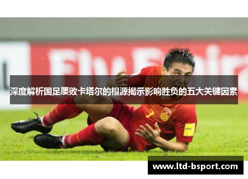 深度解析国足屡败卡塔尔的根源揭示影响胜负的五大关键因素